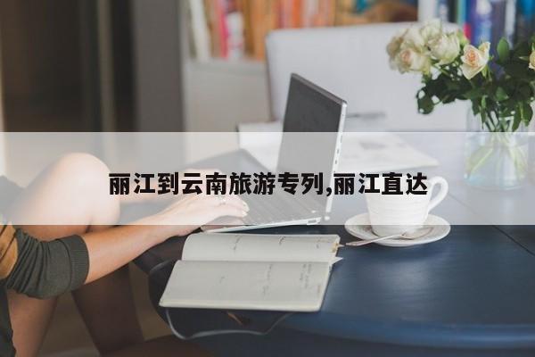 丽江到云南旅游专列,丽江直达 第1张