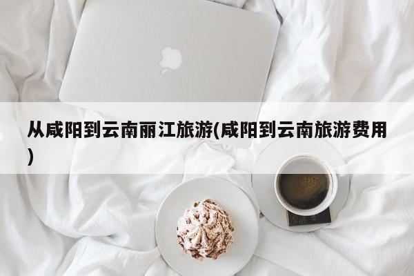从咸阳到云南丽江旅游(咸阳到云南旅游费用) 第1张