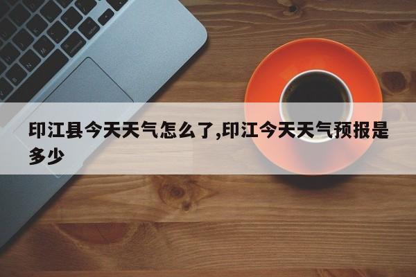 印江县今天天气怎么了,印江今天天气预报是多少