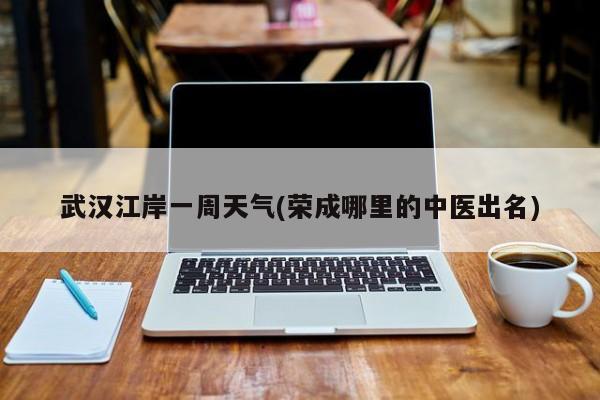 武汉江岸一周天气(荣成哪里的中医出名) 第1张