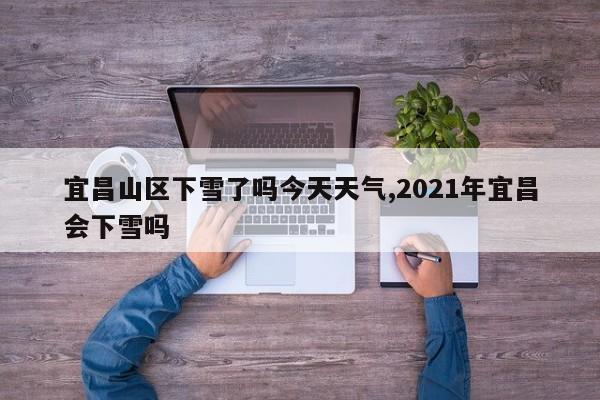 宜昌山区下雪了吗今天天气,2021年宜昌会下雪吗