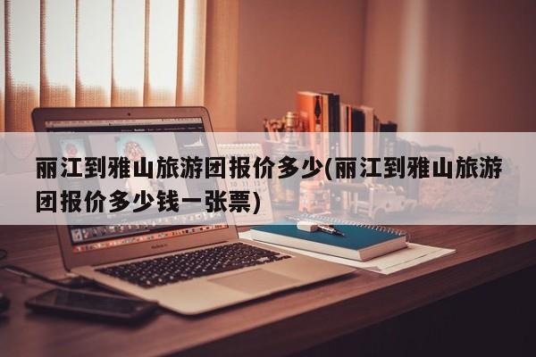 丽江到雅山旅游团报价多少(丽江到雅山旅游团报价多少钱一张票) 第1张
