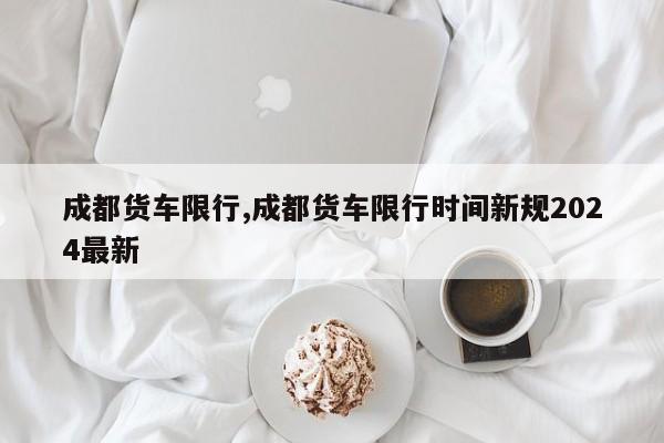成都货车限行,成都货车限行时间新规2024最新 第1张