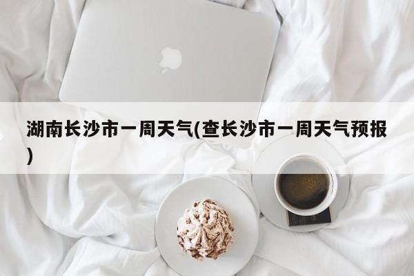 湖南长沙市一周天气(查长沙市一周天气预报)