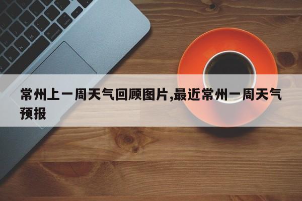 常州上一周天气回顾图片,最近常州一周天气预报