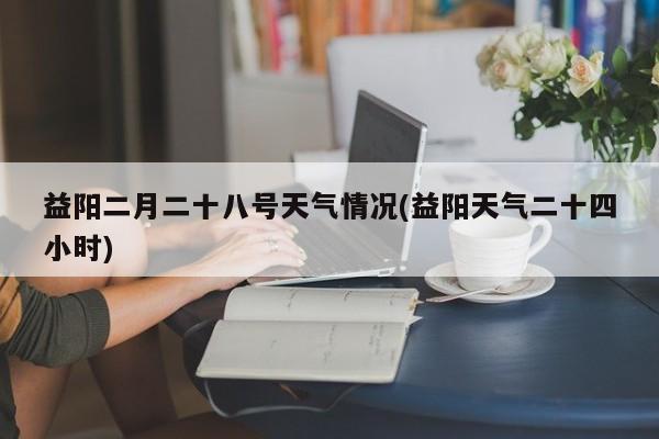 益阳二月二十八号天气情况(益阳天气二十四小时)
