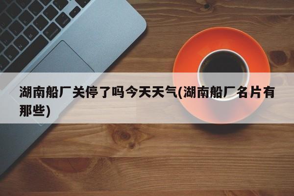 湖南船厂关停了吗今天天气(湖南船厂名片有那些)