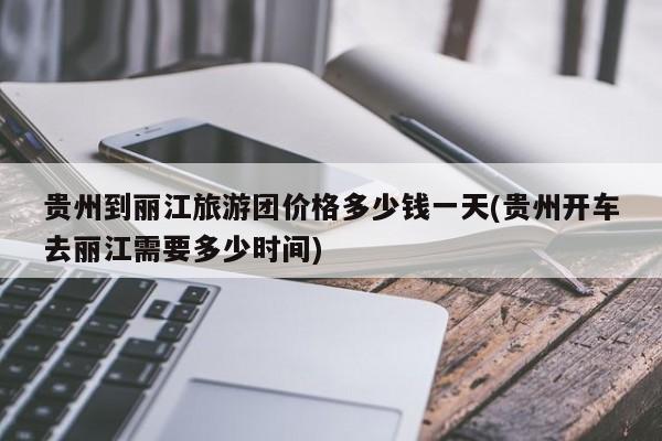贵州到丽江旅游团价格多少钱一天(贵州开车去丽江需要多少时间) 第1张
