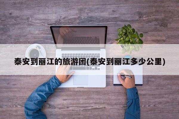 泰安到丽江的旅游团(泰安到丽江多少公里) 第1张