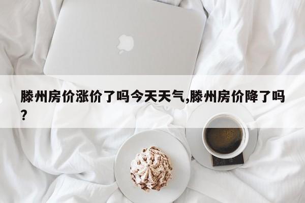 滕州房价涨价了吗今天天气,滕州房价降了吗?