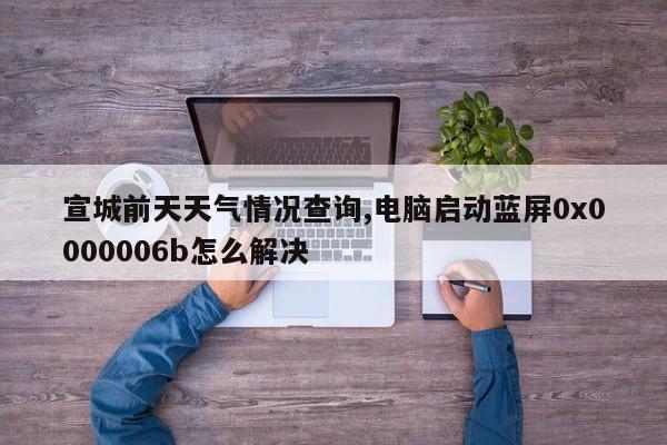 宣城前天天气情况查询,电脑启动蓝屏0x0000006b怎么解决