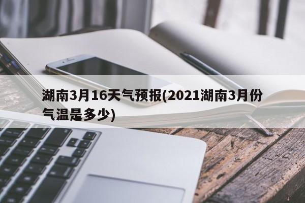 湖南3月16天气预报(2021湖南3月份气温是多少) 第1张