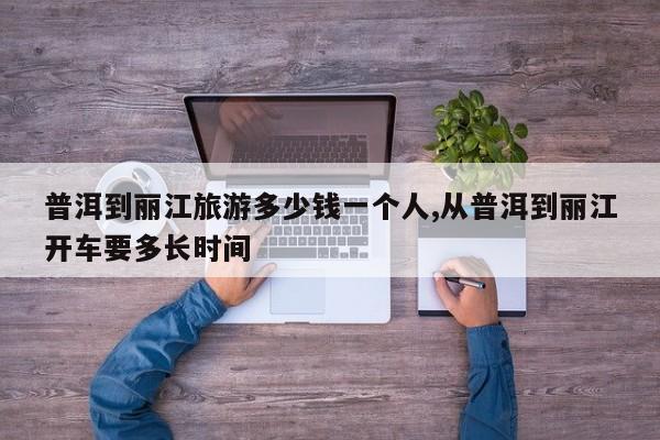 普洱到丽江旅游多少钱一个人,从普洱到丽江开车要多长时间