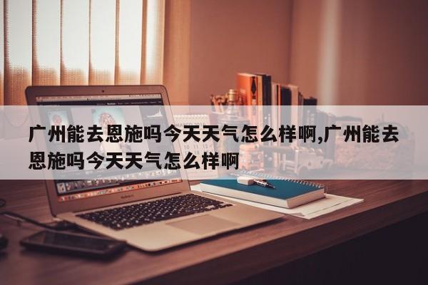 广州能去恩施吗今天天气怎么样啊,广州能去恩施吗今天天气怎么样啊