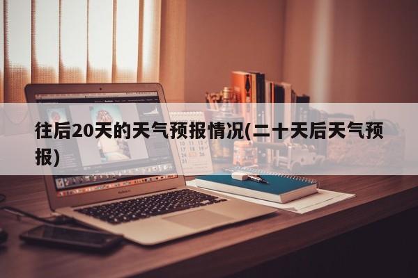 往后20天的天气预报情况(二十天后天气预报)