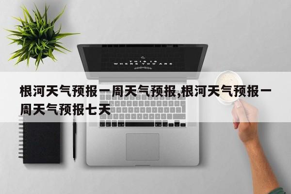 根河天气预报一周天气预报,根河天气预报一周天气预报七天