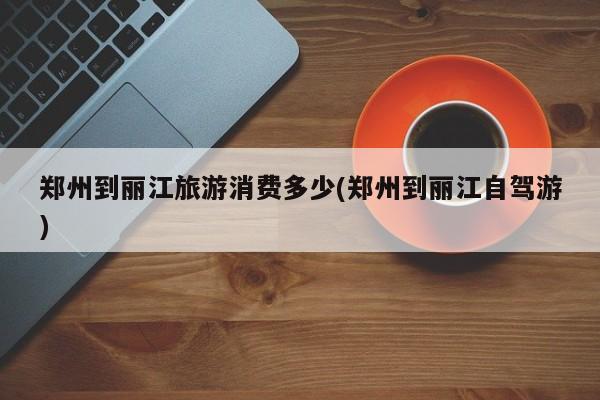 郑州到丽江旅游消费多少(郑州到丽江自驾游) 第1张