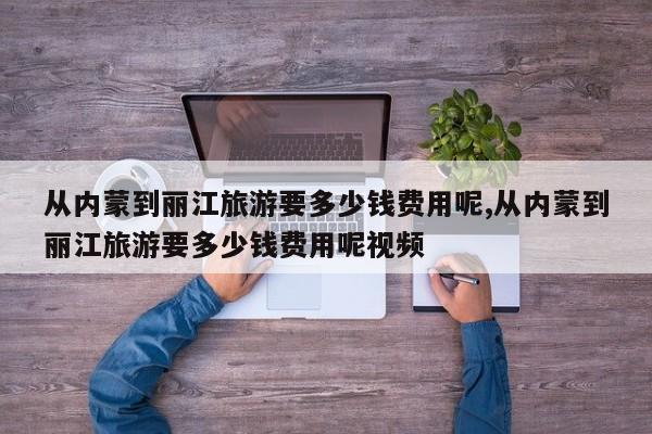 从内蒙到丽江旅游要多少钱费用呢,从内蒙到丽江旅游要多少钱费用呢视频 第1张