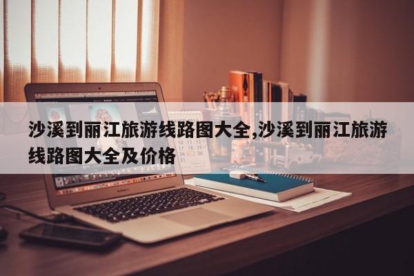 沙溪到丽江旅游线路图大全,沙溪到丽江旅游线路图大全及价格 第1张