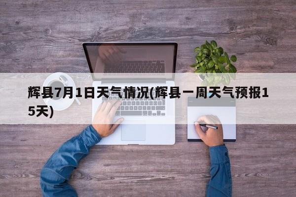 辉县7月1日天气情况(辉县一周天气预报15天)