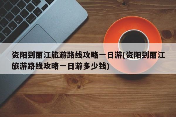 资阳到丽江旅游路线攻略一日游(资阳到丽江旅游路线攻略一日游多少钱) 第1张