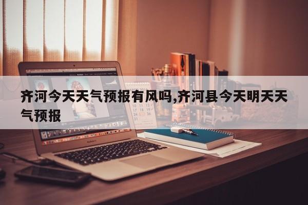齐河今天天气预报有风吗,齐河县今天明天天气预报