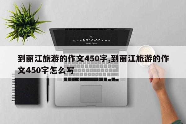 到丽江旅游的作文450字,到丽江旅游的作文450字怎么写