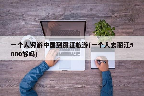一个人穷游中国到丽江旅游(一个人去丽江5000够吗) 第1张