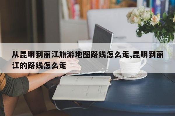 从昆明到丽江旅游地图路线怎么走,昆明到丽江的路线怎么走 第1张