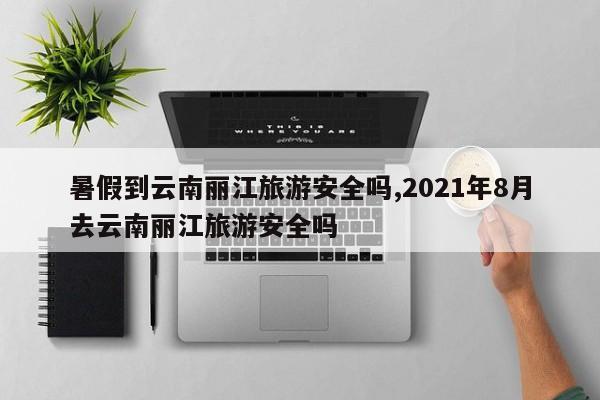 暑假到云南丽江旅游安全吗,2021年8月去云南丽江旅游安全吗 第1张