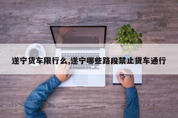 遂宁货车限行么,遂宁哪些路段禁止货车通行