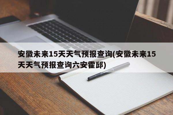 安徽未来15天天气预报查询(安徽未来15天天气预报查询六安霍邱)