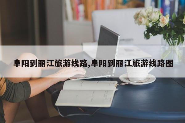 阜阳到丽江旅游线路,阜阳到丽江旅游线路图 第1张