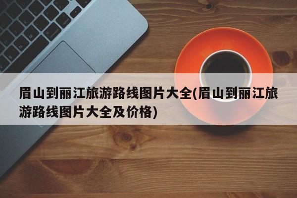 眉山到丽江旅游路线图片大全(眉山到丽江旅游路线图片大全及价格) 第1张
