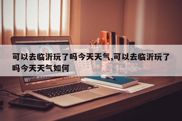 可以去临沂玩了吗今天天气,可以去临沂玩了吗今天天气如何