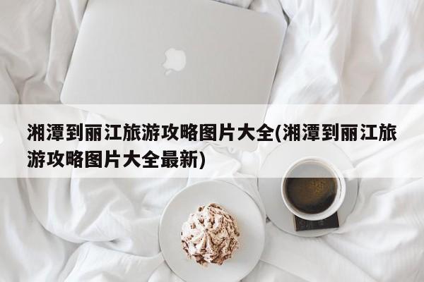 湘潭到丽江旅游攻略图片大全(湘潭到丽江旅游攻略图片大全最新) 第1张