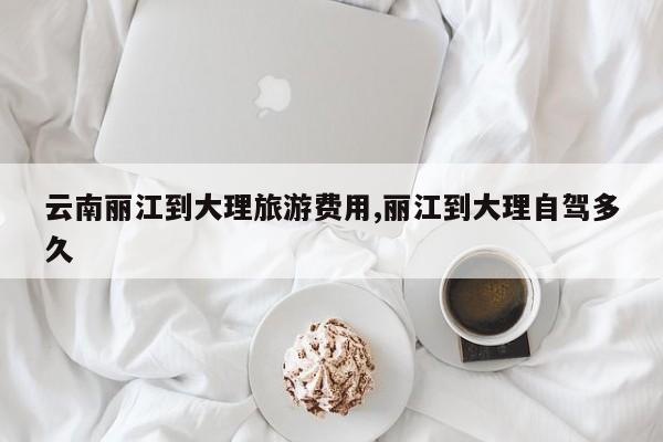 云南丽江到大理旅游费用,丽江到大理自驾多久 第1张