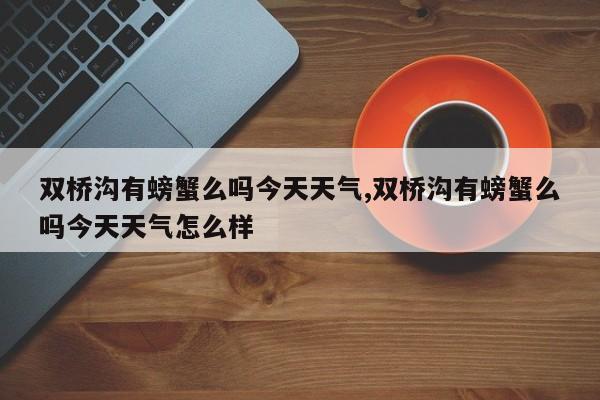 双桥沟有螃蟹么吗今天天气,双桥沟有螃蟹么吗今天天气怎么样