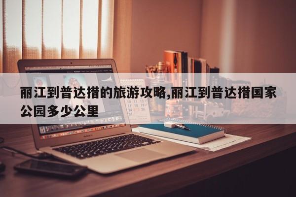 丽江到普达措的旅游攻略,丽江到普达措国家公园多少公里 第1张