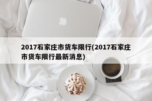 2017石家庄市货车限行(2017石家庄市货车限行最新消息) 第1张