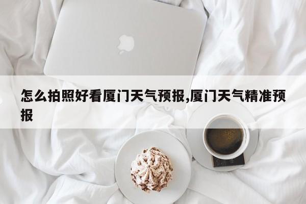 怎么拍照好看厦门天气预报,厦门天气精准预报