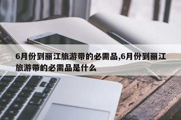 6月份到丽江旅游带的必需品,6月份到丽江旅游带的必需品是什么 第1张