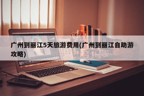 广州到丽江5天旅游费用(广州到丽江自助游攻略) 第1张