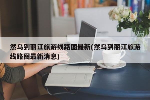 然乌到丽江旅游线路图最新(然乌到丽江旅游线路图最新消息) 第1张