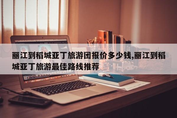 丽江到稻城亚丁旅游团报价多少钱,丽江到稻城亚丁旅游最佳路线推荐