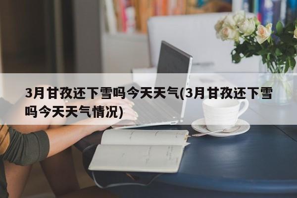 3月甘孜还下雪吗今天天气(3月甘孜还下雪吗今天天气情况)
