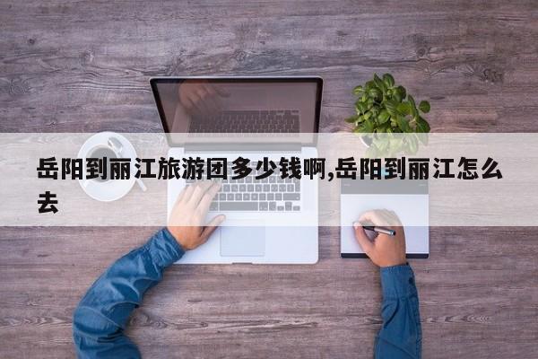 岳阳到丽江旅游团多少钱啊,岳阳到丽江怎么去 第1张