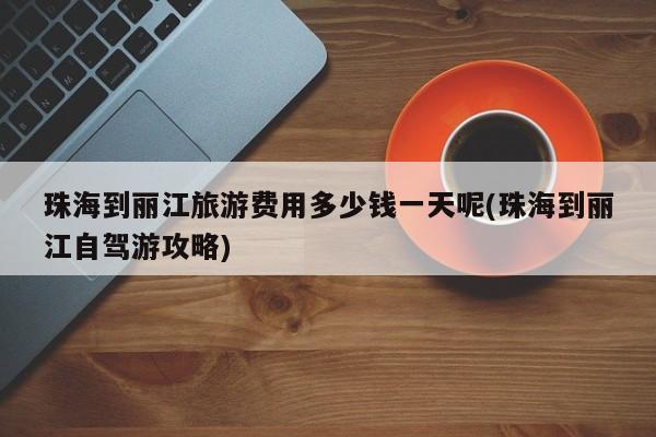 珠海到丽江旅游费用多少钱一天呢(珠海到丽江自驾游攻略) 第1张