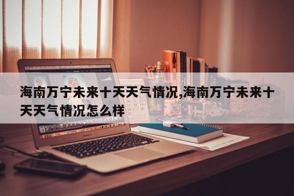 海南万宁未来十天天气情况,海南万宁未来十天天气情况怎么样