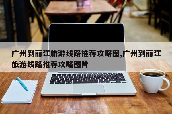 广州到丽江旅游线路推荐攻略图,广州到丽江旅游线路推荐攻略图片